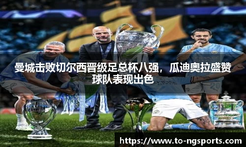 曼城击败切尔西晋级足总杯八强，瓜迪奥拉盛赞球队表现出色