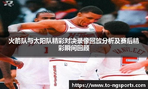 火箭队与太阳队精彩对决录像回放分析及赛后精彩瞬间回顾