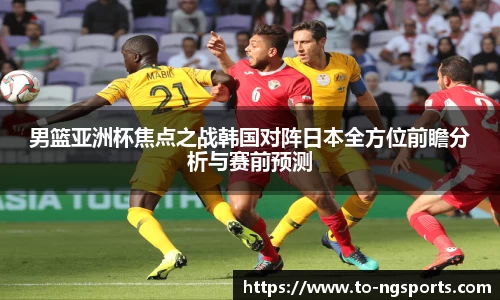 男篮亚洲杯焦点之战韩国对阵日本全方位前瞻分析与赛前预测