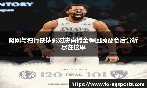 篮网与独行侠精彩对决直播全程回顾及赛后分析尽在这里